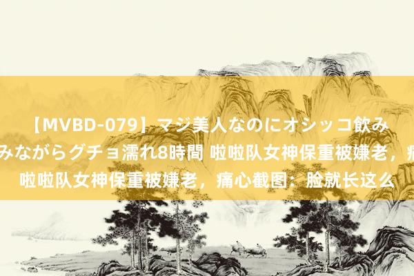 【MVBD-079】マジ美人なのにオシッコ飲みまくり！マゾ飲尿 飲みながらグチョ濡れ8時間 啦啦队女神保重被嫌老，痛心截图：脸就长这么