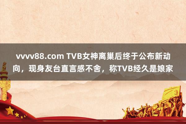 vvvv88.com TVB女神离巢后终于公布新动向，现身友台直言感不舍，称TVB经久是娘家