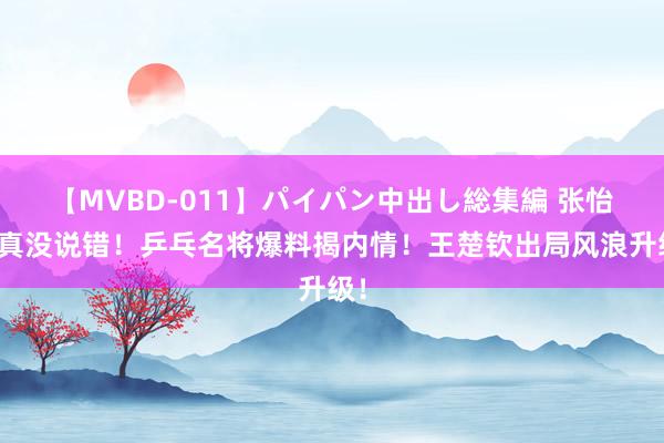 【MVBD-011】パイパン中出し総集編 张怡宁真没说错！乒乓名将爆料揭内情！王楚钦出局风浪升级！