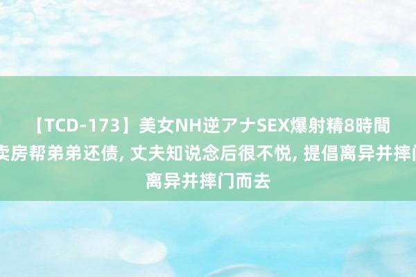 【TCD-173】美女NH逆アナSEX爆射精8時間 女子卖房帮弟弟还债， 丈夫知说念后很不悦， 提倡离异并摔门而去