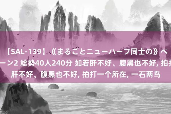 【SAL-139】《まるごとニューハーフ同士の》ペニクリフェラチオシーン2 総勢40人240分 如若肝不好、腹黑也不好， 拍打一个所在， 一石两鸟