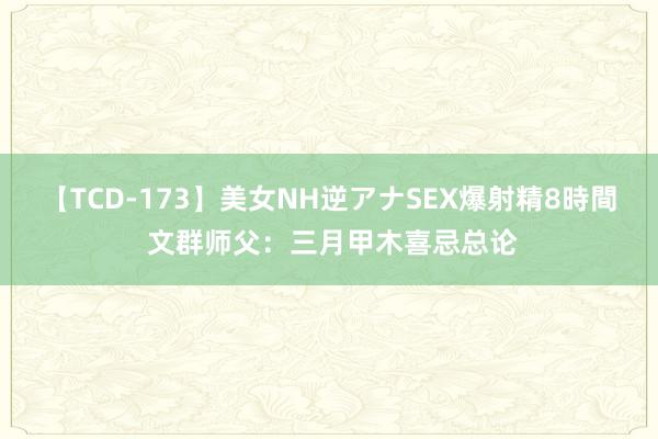 【TCD-173】美女NH逆アナSEX爆射精8時間 文群师父：三月甲木喜忌总论