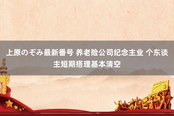 上原のぞみ最新番号 养老险公司纪念主业 个东谈主短期搭理基本清空