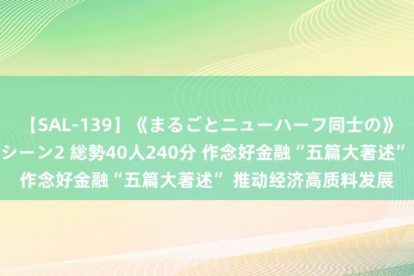 【SAL-139】《まるごとニューハーフ同士の》ペニクリフェラチオシーン2 総勢40人240分 作念好金融“五篇大著述” 推动经济高质料发展