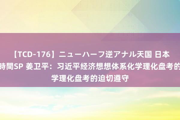 【TCD-176】ニューハーフ逆アナル天国 日本VS海外8時間SP 姜卫平：习近平经济想想体系化学理化盘考的迫切遵守