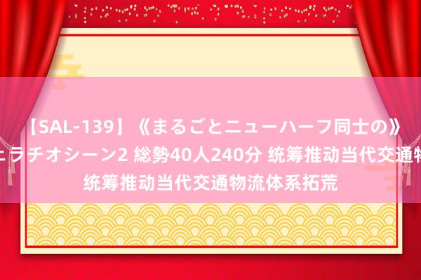 【SAL-139】《まるごとニューハーフ同士の》ペニクリフェラチオシーン2 総勢40人240分 统筹推动当代交通物流体系拓荒