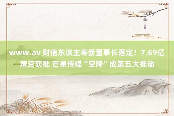 www.av 财信东谈主寿新董事长落定！7.69亿增资获批 芒果传媒“空降”成第五大推动