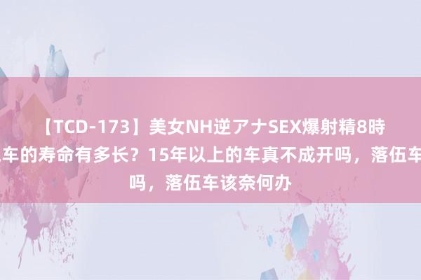 【TCD-173】美女NH逆アナSEX爆射精8時間 一辆汽车的寿命有多长？15年以上的车真不成开吗，落伍车该奈何办