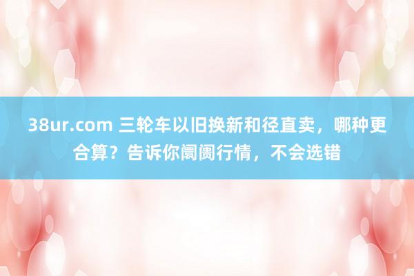 38ur.com 三轮车以旧换新和径直卖，哪种更合算？告诉你阛阓行情，不会选错