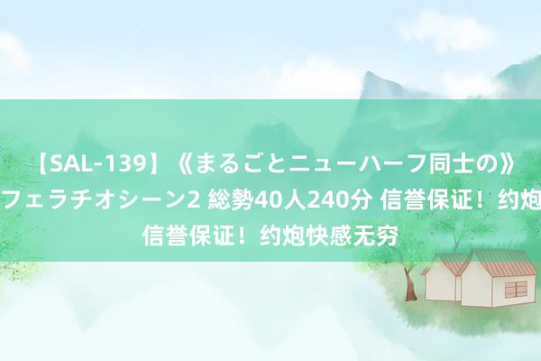 【SAL-139】《まるごとニューハーフ同士の》ペニクリフェラチオシーン2 総勢40人240分 信誉保证！约炮快感无穷