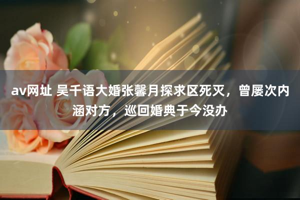 av网址 吴千语大婚张馨月探求区死灭，曾屡次内涵对方，巡回婚典于今没办