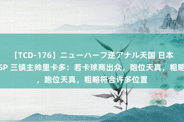 【TCD-176】ニューハーフ逆アナル天国 日本VS海外8時間SP 三镇主帅里卡多：若卡球商出众，跑位天真，粗略符合许多位置