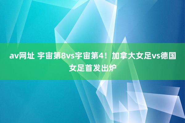 av网址 宇宙第8vs宇宙第4！加拿大女足vs德国女足首发出炉