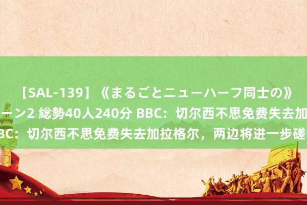 【SAL-139】《まるごとニューハーフ同士の》ペニクリフェラチオシーン2 総勢40人240分 BBC：切尔西不思免费失去加拉格尔，两边将进一步磋议