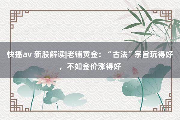 快播av 新股解读|老铺黄金：“古法”宗旨玩得好，不如金价涨得好