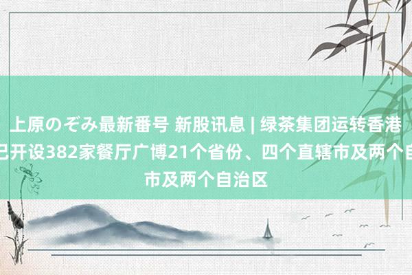 上原のぞみ最新番号 新股讯息 | 绿茶集团运转香港IPO 已开设382家餐厅广博21个省份、四个直辖市及两个自治区