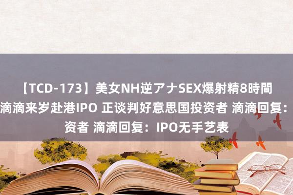 【TCD-173】美女NH逆アナSEX爆射精8時間 新股音书 | 传滴滴来岁赴港IPO 正谈判好意思国投资者 滴滴回复：IPO无手艺表