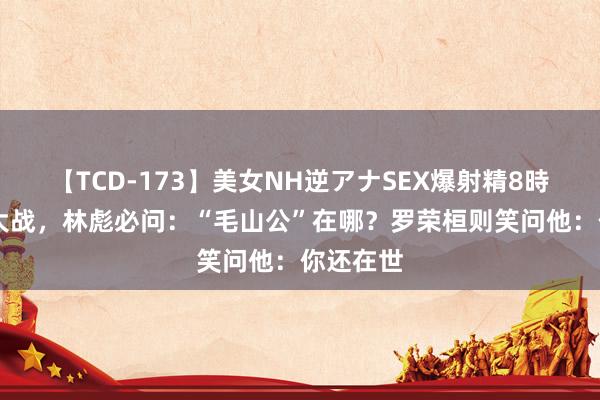 【TCD-173】美女NH逆アナSEX爆射精8時間 每逢大战，林彪必问：“毛山公”在哪？罗荣桓则笑问他：你还在世