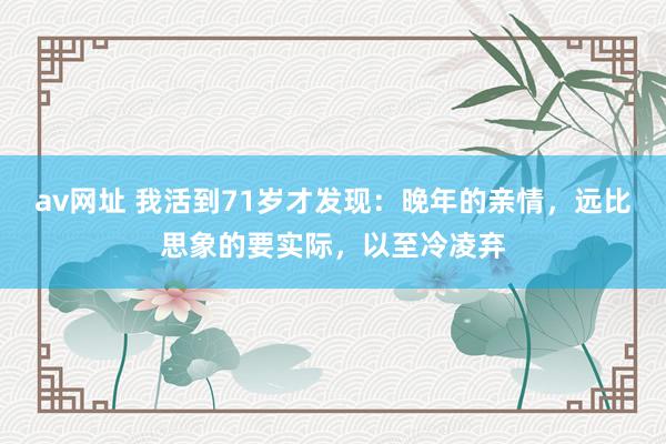 av网址 我活到71岁才发现：晚年的亲情，远比思象的要实际，以至冷凌弃