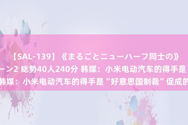 【SAL-139】《まるごとニューハーフ同士の》ペニクリフェラチオシーン2 総勢40人240分 韩媒：小米电动汽车的得手是“好意思国制裁”促成的