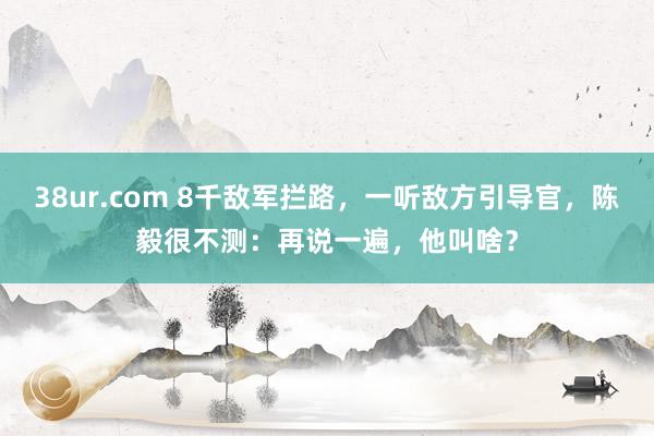 38ur.com 8千敌军拦路，一听敌方引导官，陈毅很不测：再说一遍，他叫啥？