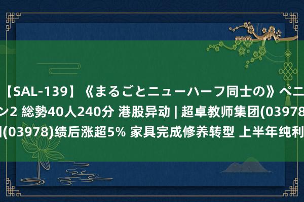 【SAL-139】《まるごとニューハーフ同士の》ペニクリフェラチオシーン2 総勢40人240分 港股异动 | 超卓教师集团(03978)绩后涨超5% 家具完成修养转型 上半年纯利同比增长1.6倍