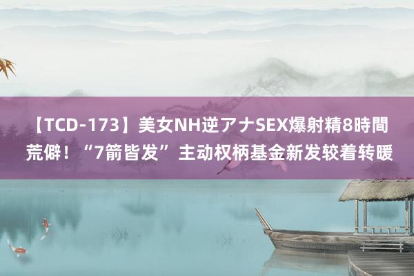 【TCD-173】美女NH逆アナSEX爆射精8時間 荒僻！“7箭皆发” 主动权柄基金新发较着转暖