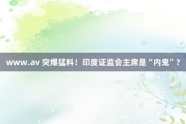 www.av 突爆猛料！印度证监会主席是“内鬼”？