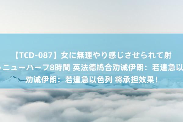 【TCD-087】女に無理やり感じさせられて射精までしてしまうニューハーフ8時間 英法德鸠合劝诫伊朗：若遑急以色列 将承担效果！