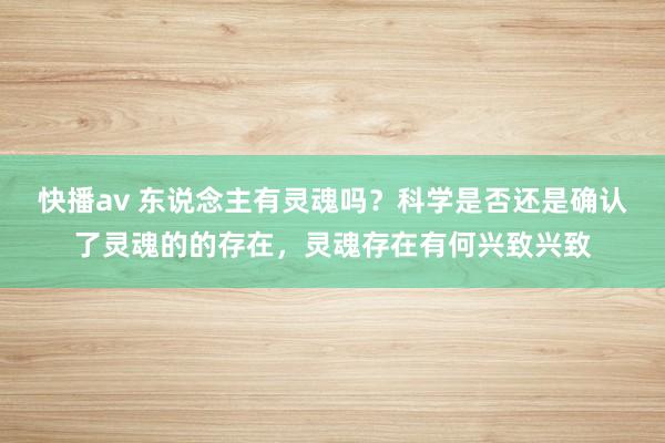 快播av 东说念主有灵魂吗？科学是否还是确认了灵魂的的存在，灵魂存在有何兴致兴致