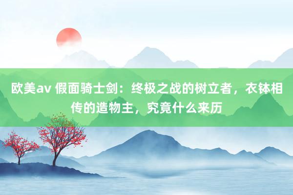 欧美av 假面骑士剑：终极之战的树立者，衣钵相传的造物主，究竟什么来历