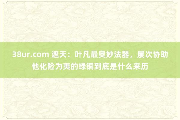 38ur.com 遮天：叶凡最奥妙法器，屡次协助他化险为夷的绿铜到底是什么来历