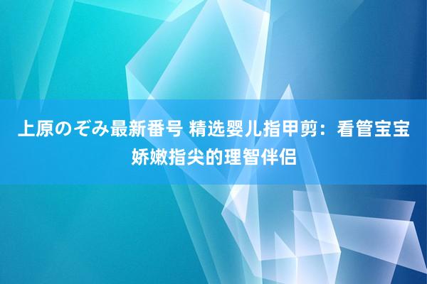 上原のぞみ最新番号 精选婴儿指甲剪：看管宝宝娇嫩指尖的理智伴侣