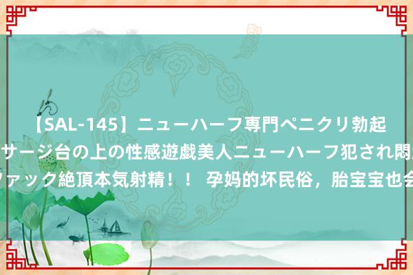 【SAL-145】ニューハーフ専門ペニクリ勃起エステ20人4時間 マッサージ台の上の性感遊戯美人ニューハーフ犯され悶絶3Pアナルファック絶頂本気射精！！ 孕妈的坏民俗，胎宝宝也会“耳濡目击”，这些活动会让他听力受损