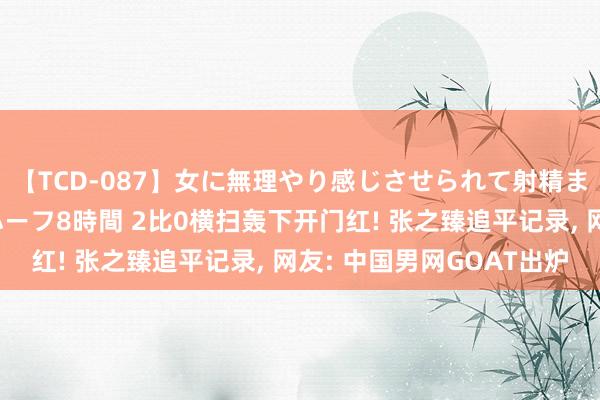 【TCD-087】女に無理やり感じさせられて射精までしてしまうニューハーフ8時間 2比0横扫轰下开门红! 张之臻追平记录， 网友: 中国男网GOAT出炉