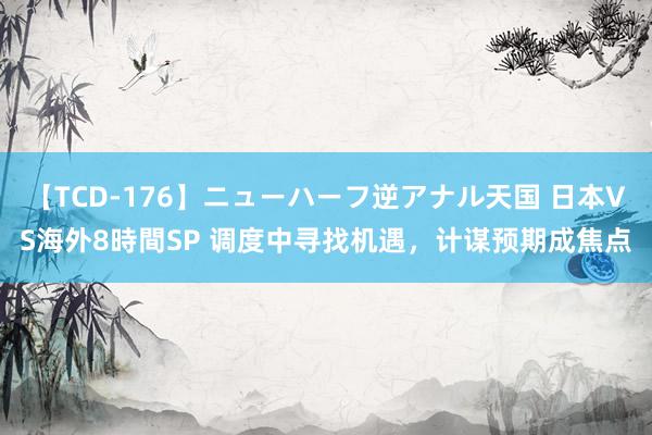 【TCD-176】ニューハーフ逆アナル天国 日本VS海外8時間SP 调度中寻找机遇，计谋预期成焦点