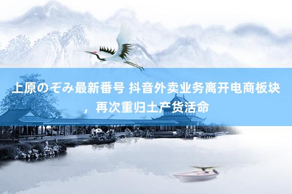 上原のぞみ最新番号 抖音外卖业务离开电商板块，再次重归土产货活命