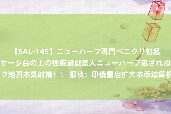 【SAL-145】ニューハーフ専門ペニクリ勃起エステ20人4時間 マッサージ台の上の性感遊戯美人ニューハーフ犯され悶絶3Pアナルファック絶頂本気射精！！ 报谈：印俄重启扩大本币结算机制磋商，或将遴荐平直汇率不与好意思元挂钩