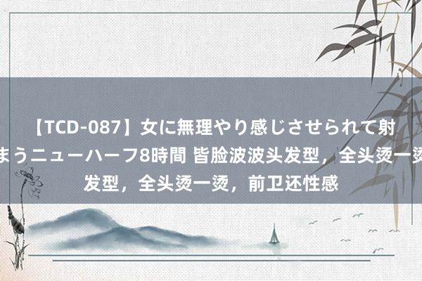 【TCD-087】女に無理やり感じさせられて射精までしてしまうニューハーフ8時間 皆脸波波头发型，全头烫一烫，前卫还性感