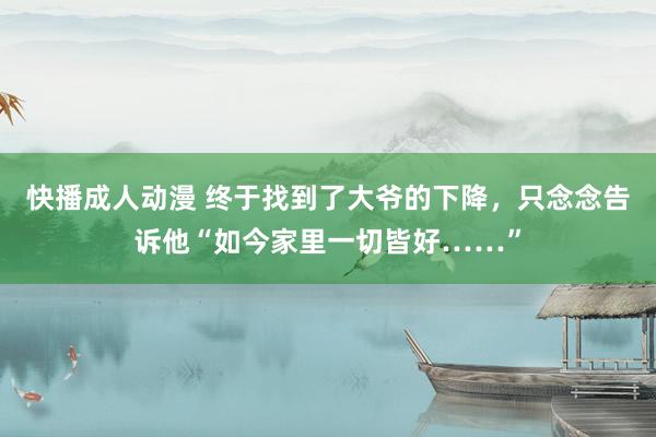 快播成人动漫 终于找到了大爷的下降，只念念告诉他“如今家里一切皆好……”