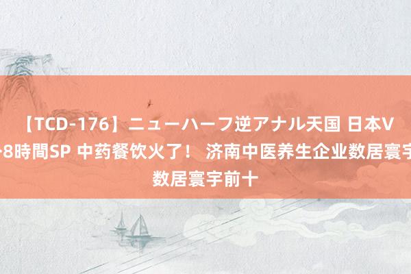 【TCD-176】ニューハーフ逆アナル天国 日本VS海外8時間SP 中药餐饮火了！ 济南中医养生企业数居寰宇前十