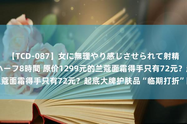 【TCD-087】女に無理やり感じさせられて射精までしてしまうニューハーフ8時間 原价1299元的兰蔻面霜得手只有72元？起底大牌护肤品“临期打折”陷坑