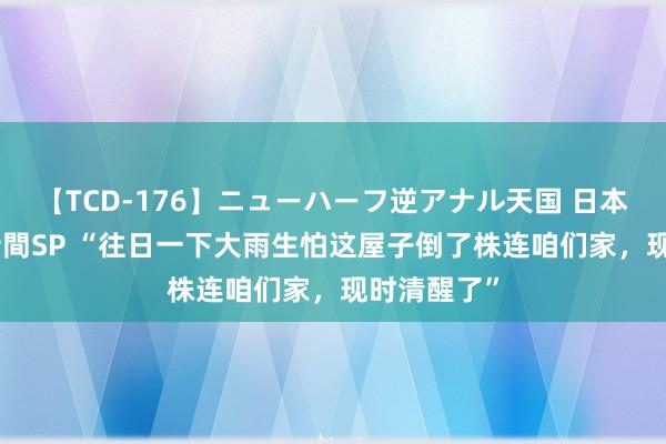 【TCD-176】ニューハーフ逆アナル天国 日本VS海外8時間SP “往日一下大雨生怕这屋子倒了株连咱们家，现时清醒了”