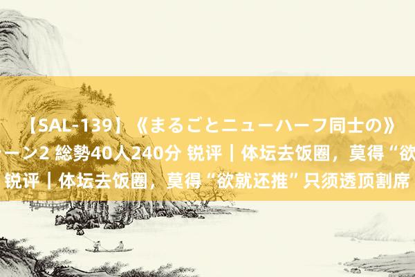 【SAL-139】《まるごとニューハーフ同士の》ペニクリフェラチオシーン2 総勢40人240分 锐评｜体坛去饭圈，莫得“欲就还推”只须透顶割席