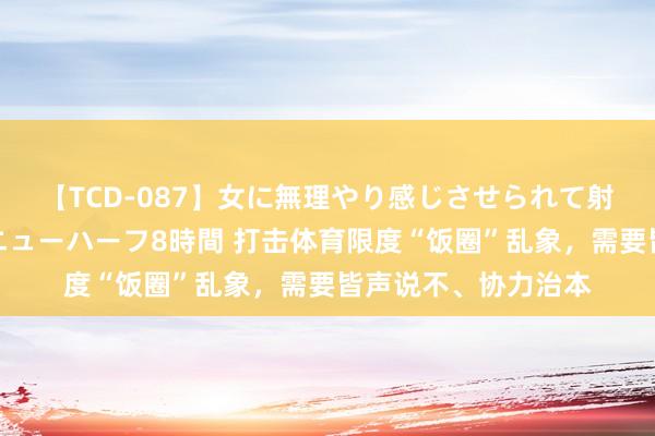 【TCD-087】女に無理やり感じさせられて射精までしてしまうニューハーフ8時間 打击体育限度“饭圈”乱象，需要皆声说不、协力治本