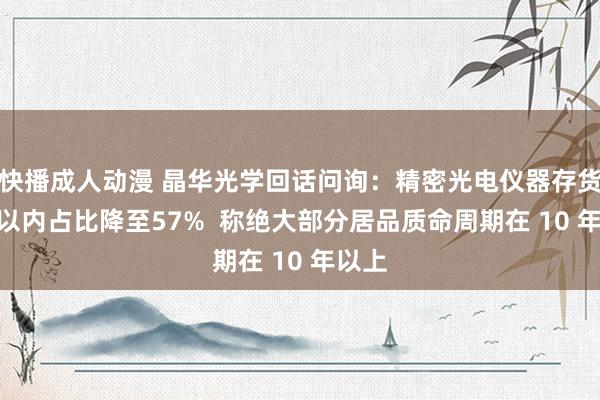 快播成人动漫 晶华光学回话问询：精密光电仪器存货1 年以内占比降至57%  称绝大部分居品质命周期在 10 年以上