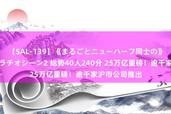 【SAL-139】《まるごとニューハーフ同士の》ペニクリフェラチオシーン2 総勢40人240分 25万亿重磅！逾千家沪市公司推出