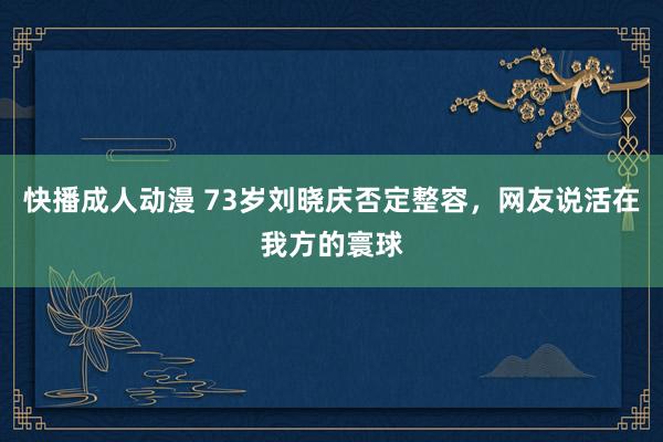 快播成人动漫 73岁刘晓庆否定整容，网友说活在我方的寰球