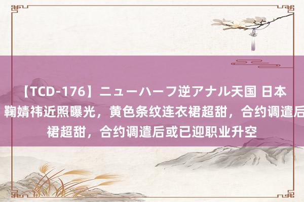 【TCD-176】ニューハーフ逆アナル天国 日本VS海外8時間SP 鞠婧祎近照曝光，黄色条纹连衣裙超甜，合约调遣后或已迎职业升空