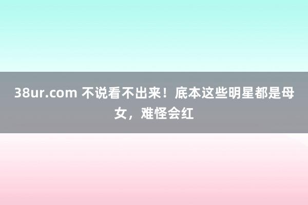 38ur.com 不说看不出来！底本这些明星都是母女，难怪会红